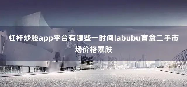 杠杆炒股app平台有哪些一时间labubu盲盒二手市场价格暴跌