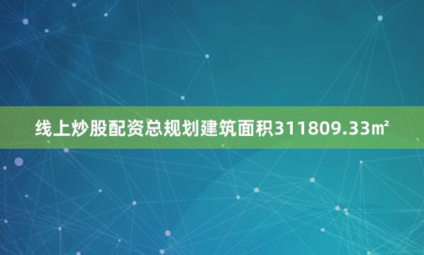 线上炒股配资总规划建筑面积311809.33㎡