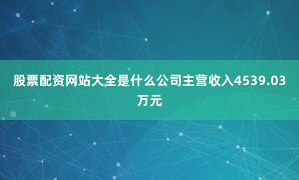 股票配资网站大全是什么公司主营收入4539.03万元
