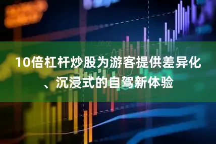 10倍杠杆炒股为游客提供差异化、沉浸式的自驾新体验