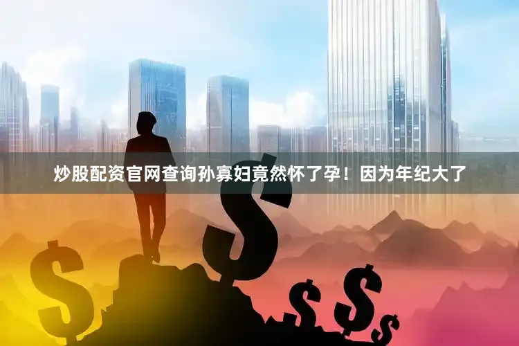 炒股配资官网查询孙寡妇竟然怀了孕！因为年纪大了