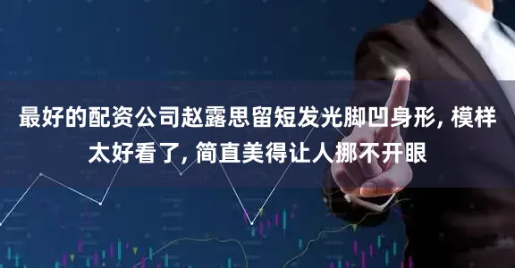 最好的配资公司赵露思留短发光脚凹身形, 模样太好看了, 简直美得让人挪不开眼