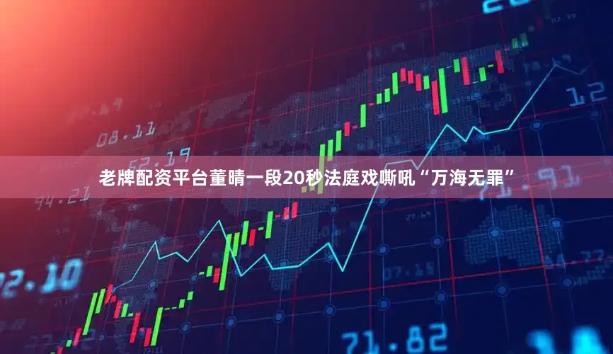 老牌配资平台董晴一段20秒法庭戏嘶吼“万海无罪”