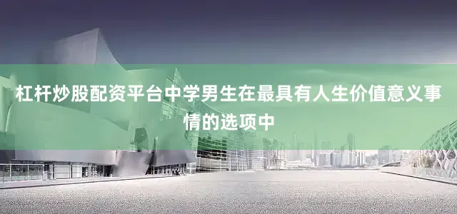 杠杆炒股配资平台中学男生在最具有人生价值意义事情的选项中