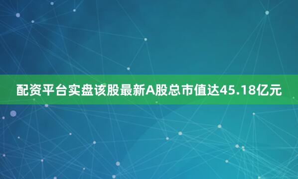 配资平台实盘该股最新A股总市值达45.18亿元