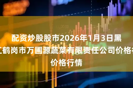 配资炒股股市2026年1月3日黑龙江鹤岗市万圃源蔬菜有限责任公司价格行情